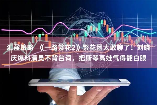 汇盈策略  《一路繁花2》繁花团太敢聊了！刘晓庆爆料演员不背台词，把斯琴高娃气得翻白眼