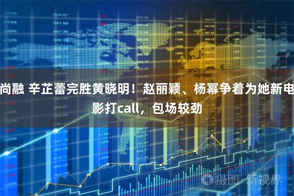 尚融 辛芷蕾完胜黄晓明！赵丽颖、杨幂争着为她新电影打call，包场较劲