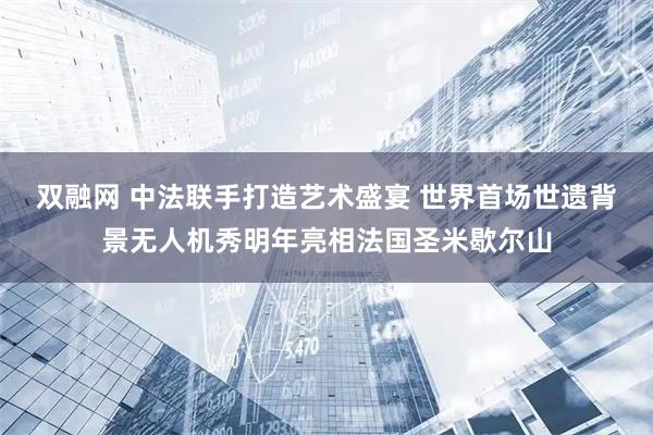 双融网 中法联手打造艺术盛宴 世界首场世遗背景无人机秀明年亮相法国圣米歇尔山