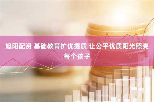 旭阳配资 基础教育扩优提质 让公平优质阳光照亮每个孩子