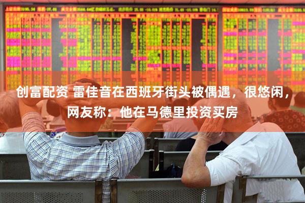 创富配资 雷佳音在西班牙街头被偶遇，很悠闲，网友称：他在马德里投资买房