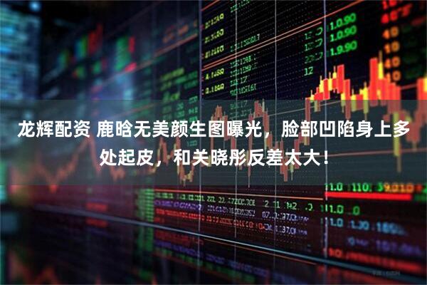龙辉配资 鹿晗无美颜生图曝光，脸部凹陷身上多处起皮，和关晓彤反差太大！