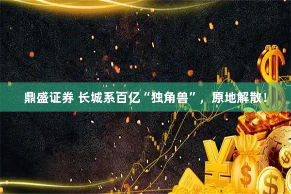 鼎盛证券 长城系百亿“独角兽”，原地解散！