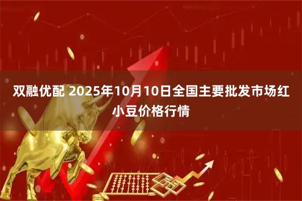双融优配 2025年10月10日全国主要批发市场红小豆价格行情