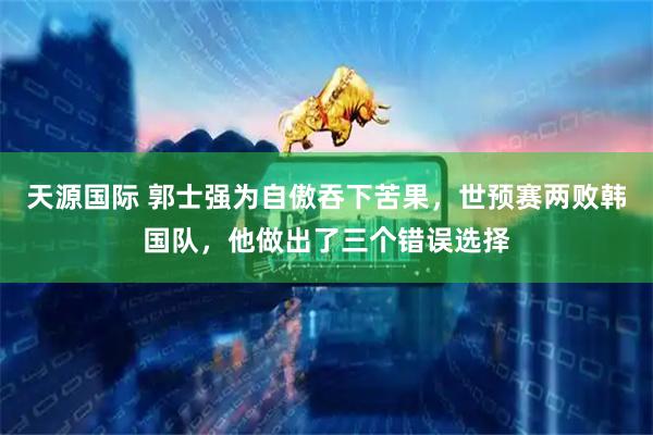 天源国际 郭士强为自傲吞下苦果，世预赛两败韩国队，他做出了三个错误选择