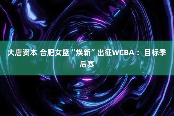 大唐资本 合肥女篮“焕新”出征WCBA ：目标季后赛