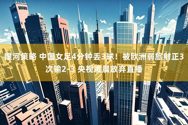 银河策略 中国女足4分钟丢3球！被欧洲弱旅射正3次输2-3 央视凌晨放弃直播