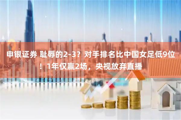 申银证券 耻辱的2-3？对手排名比中国女足低9位！1年仅赢2场，央视放弃直播