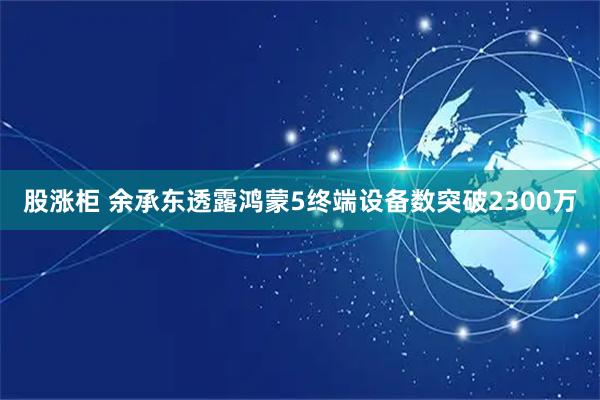 股涨柜 余承东透露鸿蒙5终端设备数突破2300万