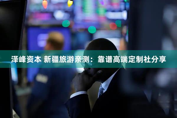 泽峰资本 新疆旅游亲测：靠谱高端定制社分享