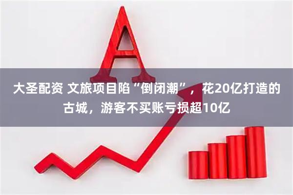大圣配资 文旅项目陷“倒闭潮”，花20亿打造的古城，游客不买账亏损超10亿