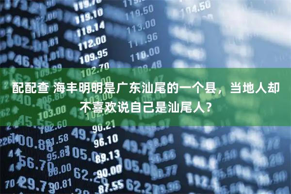 配配查 海丰明明是广东汕尾的一个县，当地人却不喜欢说自己是汕尾人？