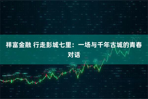 祥富金融 行走彭城七里：一场与千年古城的青春对话