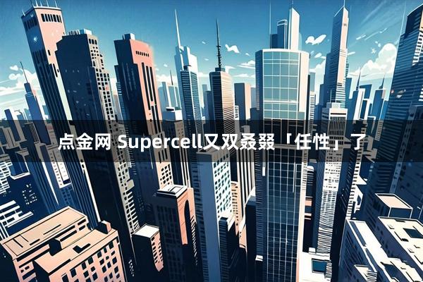 点金网 Supercell又双叒叕「任性」了