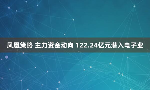 凤凰策略 主力资金动向 122.24亿元潜入电子业