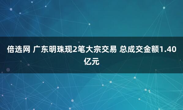 倍选网 广东明珠现2笔大宗交易 总成交金额1.40亿元