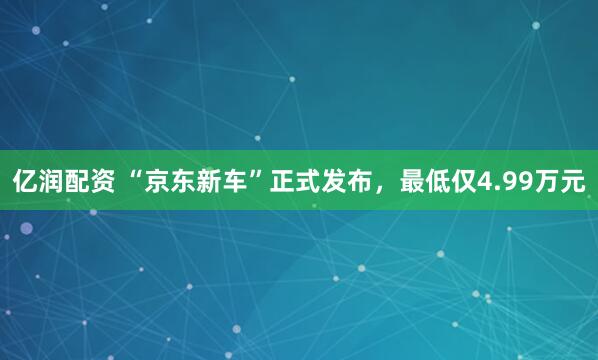 亿润配资 “京东新车”正式发布，最低仅4.99万元