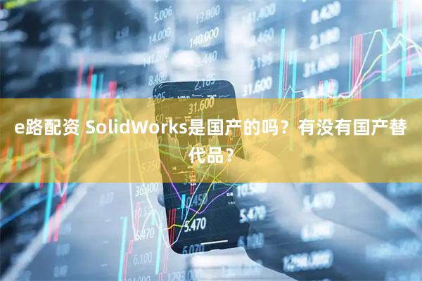 e路配资 SolidWorks是国产的吗？有没有国产替代品？
