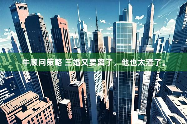 牛顾问策略 三婚又要离了，他也太渣了。