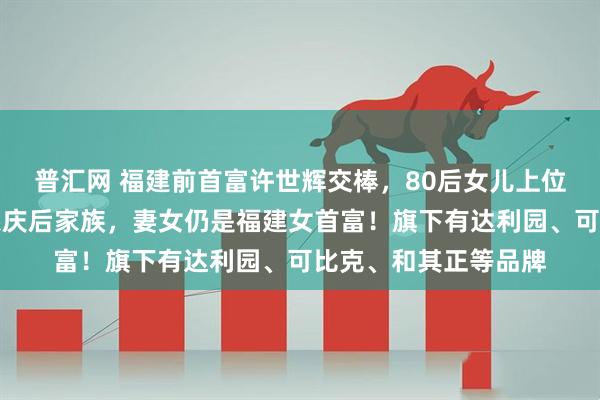 普汇网 福建前首富许世辉交棒，80后女儿上位！其家族财富曾超宗庆后家族，妻女仍是福建女首富！旗下有达利园、可比克、和其正等品牌