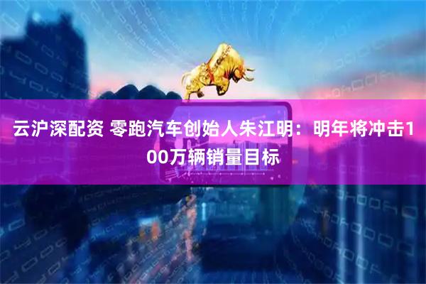 云沪深配资 零跑汽车创始人朱江明：明年将冲击100万辆销量目标