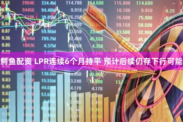 鳄鱼配资 LPR连续6个月持平 预计后续仍存下行可能