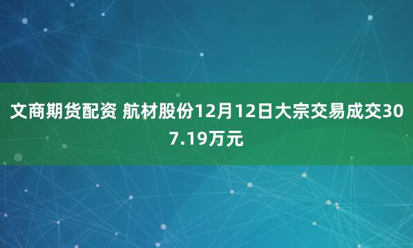 文商期货配资 航材股份12月12日大宗交易成交307.19万元