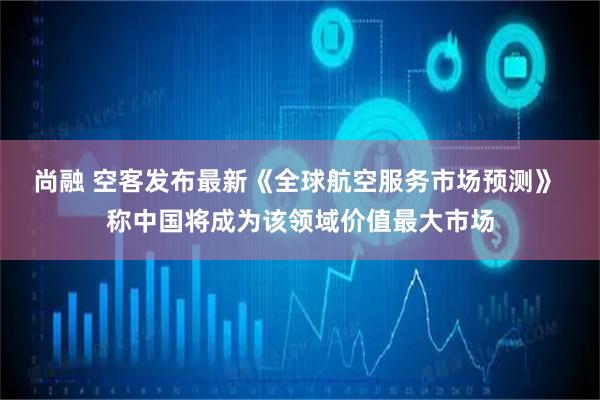 尚融 空客发布最新《全球航空服务市场预测》 称中国将成为该领域价值最大市场