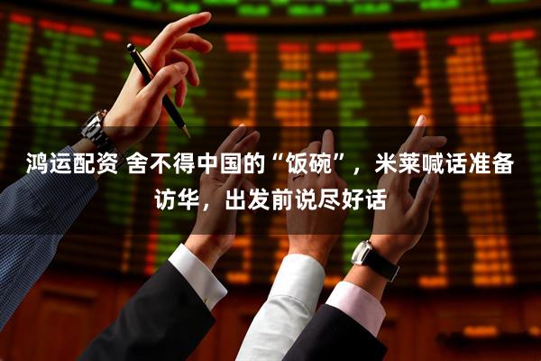 鸿运配资 舍不得中国的“饭碗”，米莱喊话准备访华，出发前说尽好话