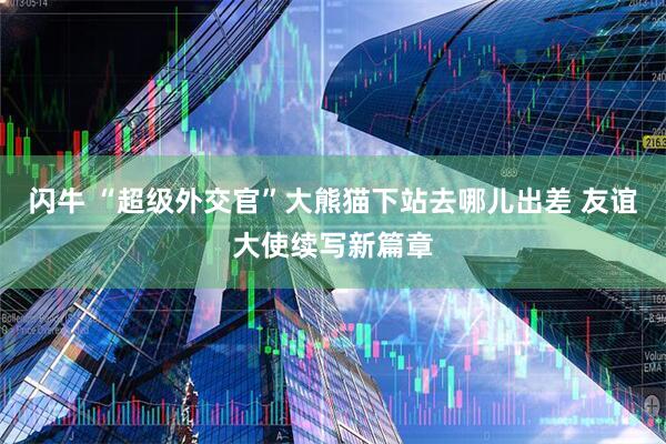 闪牛 “超级外交官”大熊猫下站去哪儿出差 友谊大使续写新篇章
