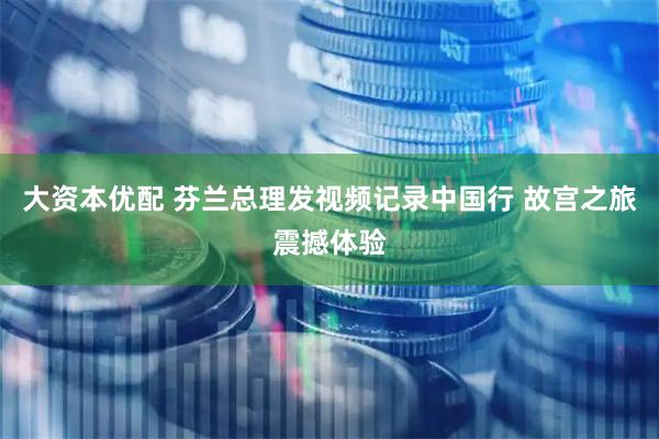 大资本优配 芬兰总理发视频记录中国行 故宫之旅震撼体验