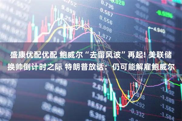 盛康优配优配 鲍威尔“去留风波”再起! 美联储换帅倒计时之际 特朗普放话：仍可能解雇鲍威尔