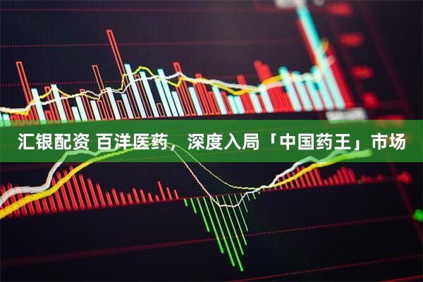 汇银配资 百洋医药，深度入局「中国药王」市场