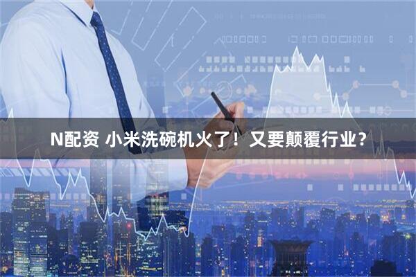 N配资 小米洗碗机火了！又要颠覆行业？