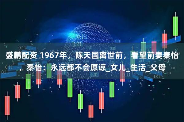 盛鹏配资 1967年，陈天国离世前，看望前妻秦怡，秦怡：永远都不会原谅_女儿_生活_父母