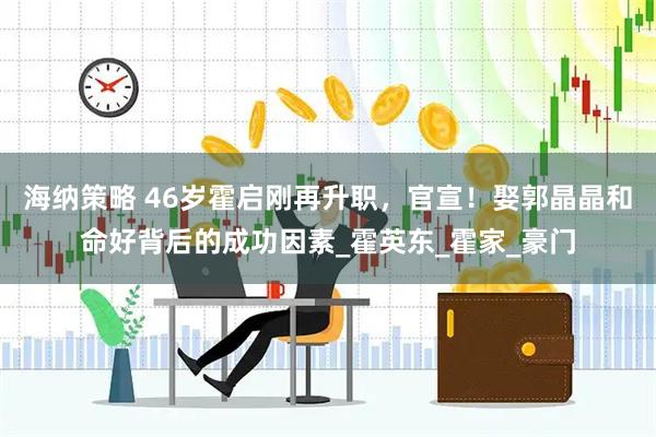 海纳策略 46岁霍启刚再升职，官宣！娶郭晶晶和命好背后的成功因素_霍英东_霍家_豪门