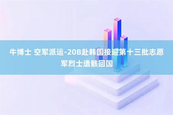 牛博士 空军派运-20B赴韩国接迎第十三批志愿军烈士遗骸回国