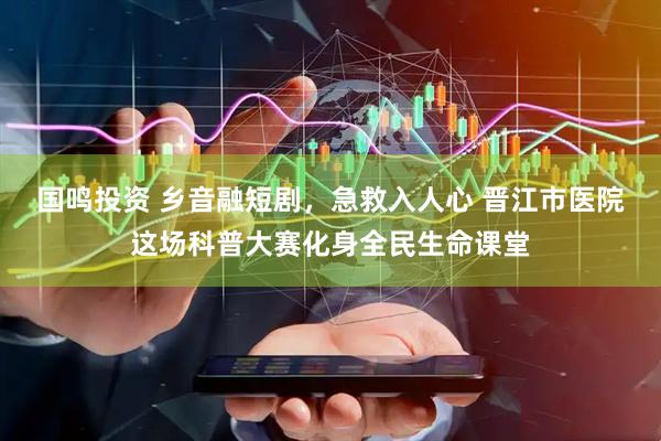 国鸣投资 乡音融短剧，急救入人心 晋江市医院这场科普大赛化身全民生命课堂
