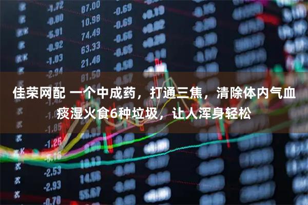 佳荣网配 一个中成药，打通三焦，清除体内气血痰湿火食6种垃圾，让人浑身轻松