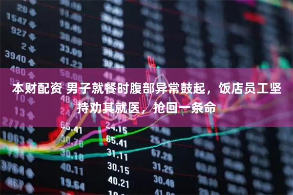 本财配资 男子就餐时腹部异常鼓起，饭店员工坚持劝其就医，抢回一条命